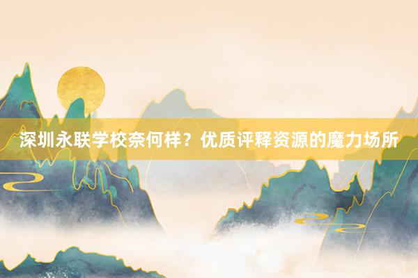 深圳永联学校奈何样？优质评释资源的魔力场所